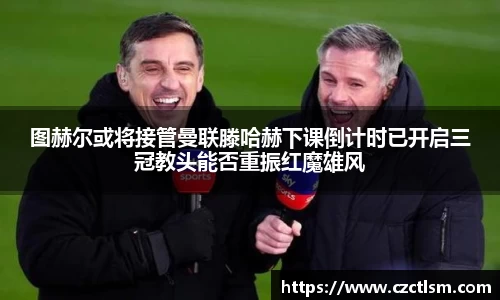 图赫尔或将接管曼联滕哈赫下课倒计时已开启三冠教头能否重振红魔雄风